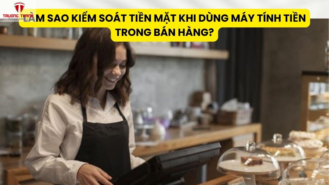 Làm Sao Kiểm Soát Tiền Mặt Khi Dùng Máy Tính Tiền Trong Bán Hàng?